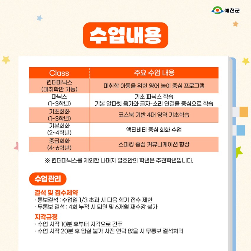 수업내용 킨더파닉스(미취학만 가능) - 미취학 아동을 위한 영어 놀이 중심 프로그램 파닉스(1~3학년) - 기초 파닉스 학습, 기본 알파벳 음가와 글자-소리 연결을 중심으로 학습 기초회화(1~3학년) - 코스북 기반 4대 영역 기초학습 기본회화(2~4학년) - 액티비티 중심 회화 수업 중급회화(4~6학년) - 스피킹 중심 커뮤니케이션 향상 ※ 킨더파닉스를 제외한 나머지 괄호안의 학년은 추천학년입니다. 수업관리 결석 및 접수예약 : 통보결석 - 수업일 1/3 초과 시 다음 학기 접수 제한 무통보 결석 - 4회 누적 시 퇴원 및 6개월 재수강 불가 지각규정 : 수업 시작 10분 후부터 지각으로 간주, 수업 시작 20분 후 입실 불가 사전 연락 없을 시 무통보 결석처리